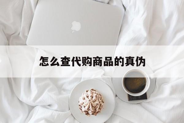 长兴最新怎么查代购商品的真伪方法分析(最方便真实的长兴怎样查代购商品真伪方法)